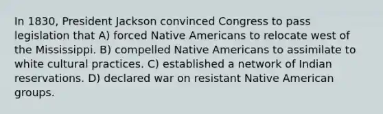 In 1830, President Jackson convinced Congress to pass legislation that A) forced Native Americans to relocate west of the Mississippi. B) compelled Native Americans to assimilate to white cultural practices. C) established a network of Indian reservations. D) declared war on resistant Native American groups.