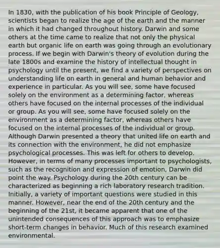 In 1830, with the publication of his book Principle of Geology, scientists began to realize the age of the earth and the manner in which it had changed throughout history. Darwin and some others at the time came to realize that not only the physical earth but organic life on earth was going through an evolutionary process. If we begin with Darwin's theory of evolution during the late 1800s and examine the history of intellectual thought in psychology until the present, we find a variety of perspectives on understanding life on earth in general and human behavior and experience in particular. As you will see, some have focused solely on the environment as a determining factor, whereas others have focused on the internal processes of the individual or group. As you will see, some have focused solely on the environment as a determining factor, whereas others have focused on the internal processes of the individual or group. Although Darwin presented a theory that united life on earth and its connection with the environment, he did not emphasize psychological processes. This was left for others to develop. However, in terms of many processes important to psychologists, such as the recognition and expression of emotion, Darwin did point the way. Psychology during the 20th century can be characterized as beginning a rich laboratory research tradition. Initially, a variety of important questions were studied in this manner. However, near the end of the 20th century and the beginning of the 21st, it became apparent that one of the unintended consequences of this approach was to emphasize short-term changes in behavior. Much of this research examined environmental.