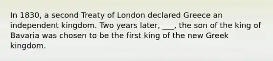 In 1830, a second Treaty of London declared Greece an independent kingdom. Two years later, ___, the son of the king of Bavaria was chosen to be the first king of the new Greek kingdom.