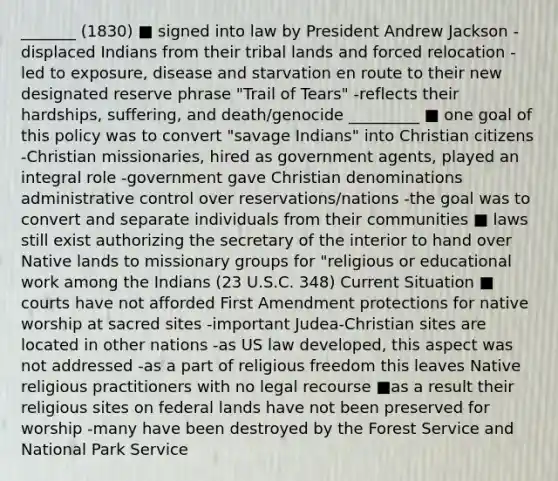 _______ (1830) ■ signed into law by President Andrew Jackson -displaced Indians from their tribal lands and forced relocation -led to exposure, disease and starvation en route to their new designated reserve phrase "Trail of Tears" -reflects their hardships, suffering, and death/genocide _________ ■ one goal of this policy was to convert "savage Indians" into Christian citizens -Christian missionaries, hired as government agents, played an integral role -government gave Christian denominations administrative control over reservations/nations -the goal was to convert and separate individuals from their communities ■ laws still exist authorizing the secretary of the interior to hand over Native lands to missionary groups for "religious or educational work among the Indians (23 U.S.C. 348) Current Situation ■ courts have not afforded First Amendment protections for native worship at sacred sites -important Judea-Christian sites are located in other nations -as US law developed, this aspect was not addressed -as a part of religious freedom this leaves Native religious practitioners with no legal recourse ■as a result their religious sites on federal lands have not been preserved for worship -many have been destroyed by the Forest Service and National Park Service