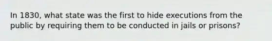 In 1830, what state was the first to hide executions from the public by requiring them to be conducted in jails or prisons?