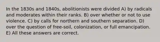 In the 1830s and 1840s, abolitionists were divided A) by radicals and moderates within their ranks. B) over whether or not to use violence. C) by calls for northern and southern separation. D) over the question of free-soil, colonization, or full emancipation. E) All these answers are correct.