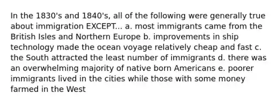 In the 1830's and 1840's, all of the following were generally true about immigration EXCEPT... a. most immigrants came from the British Isles and Northern Europe b. improvements in ship technology made the ocean voyage relatively cheap and fast c. the South attracted the least number of immigrants d. there was an overwhelming majority of native born Americans e. poorer immigrants lived in the cities while those with some money farmed in the West