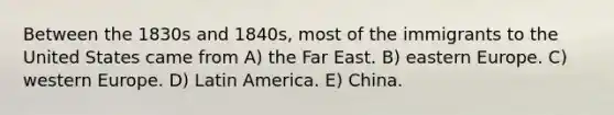 Between the 1830s and 1840s, most of the immigrants to the United States came from A) the Far East. B) eastern Europe. C) western Europe. D) Latin America. E) China.