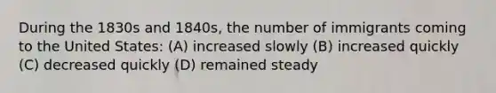 During the 1830s and 1840s, the number of immigrants coming to the United States: (A) increased slowly (B) increased quickly (C) decreased quickly (D) remained steady