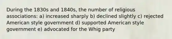 During the 1830s and 1840s, the number of religious associations: a) increased sharply b) declined slightly c) rejected American style government d) supported American style government e) advocated for the Whig party