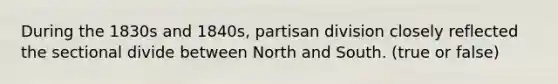 During the 1830s and 1840s, partisan division closely reflected the sectional divide between North and South. (true or false)