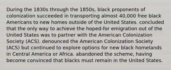 During the 1830s through the 1850s, black proponents of colonization succeeded in transporting almost 40,000 free black Americans to new homes outside of the United States. concluded that the only way to achieve the hoped-for emigration out of the United States was to partner with the American Colonization Society (ACS). denounced the American Colonization Society (ACS) but continued to explore options for new black homelands in Central America or Africa. abandoned the scheme, having become convinced that blacks must remain in the United States.