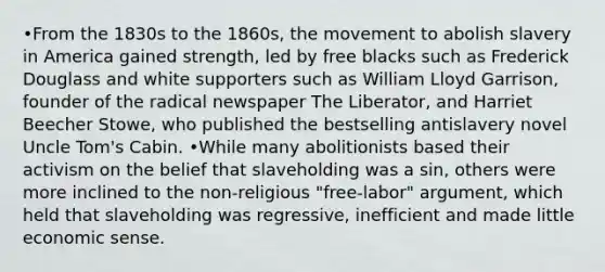 •From the 1830s to the 1860s, the movement to abolish slavery in America gained strength, led by free blacks such as Frederick Douglass and white supporters such as William Lloyd Garrison, founder of the radical newspaper The Liberator, and Harriet Beecher Stowe, who published the bestselling antislavery novel Uncle Tom's Cabin. •While many abolitionists based their activism on the belief that slaveholding was a sin, others were more inclined to the non-religious "free-labor" argument, which held that slaveholding was regressive, inefficient and made little economic sense.