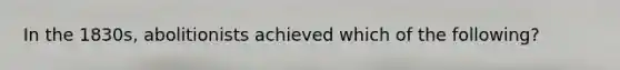In the 1830s, abolitionists achieved which of the following?