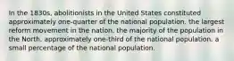 In the 1830s, abolitionists in the United States constituted approximately one-quarter of the national population. the largest reform movement in the nation. the majority of the population in the North. approximately one-third of the national population. a small percentage of the national population.