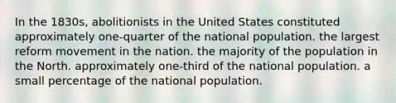 In the 1830s, abolitionists in the United States constituted approximately one-quarter of the national population. the largest reform movement in the nation. the majority of the population in the North. approximately one-third of the national population. a small percentage of the national population.