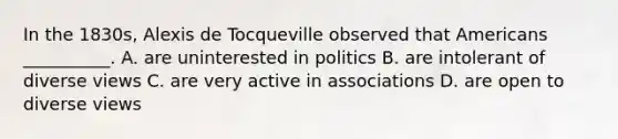 In the 1830s, Alexis de Tocqueville observed that Americans __________. A. are uninterested in politics B. are intolerant of diverse views C. are very active in associations D. are open to diverse views