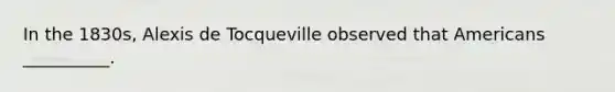 In the 1830s, Alexis de Tocqueville observed that Americans __________.