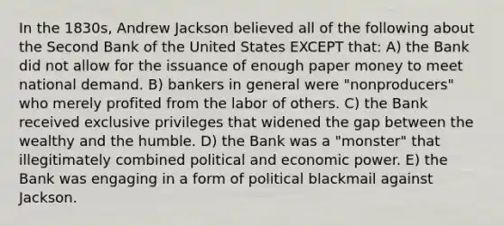 In the 1830s, Andrew Jackson believed all of the following about the Second Bank of the United States EXCEPT that: A) the Bank did not allow for the issuance of enough paper money to meet national demand. B) bankers in general were "nonproducers" who merely profited from the labor of others. C) the Bank received exclusive privileges that widened the gap between the wealthy and the humble. D) the Bank was a "monster" that illegitimately combined political and economic power. E) the Bank was engaging in a form of political blackmail against Jackson.