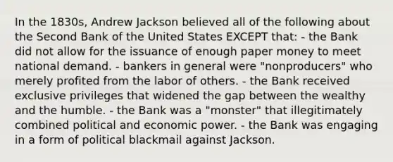 In the 1830s, Andrew Jackson believed all of the following about the Second Bank of the United States EXCEPT that: - the Bank did not allow for the issuance of enough paper money to meet national demand. - bankers in general were "nonproducers" who merely profited from the labor of others. - the Bank received exclusive privileges that widened the gap between the wealthy and the humble. - the Bank was a "monster" that illegitimately combined political and economic power. - the Bank was engaging in a form of political blackmail against Jackson.