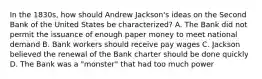 In the 1830s, how should Andrew Jackson's ideas on the Second Bank of the United States be characterized? A. The Bank did not permit the issuance of enough paper money to meet national demand B. Bank workers should receive pay wages C. Jackson believed the renewal of the Bank charter should be done quickly D. The Bank was a "monster" that had too much power