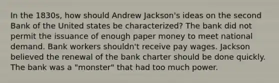 In the 1830s, how should Andrew Jackson's ideas on the second Bank of the United states be characterized? The bank did not permit the issuance of enough paper money to meet national demand. Bank workers shouldn't receive pay wages. Jackson believed the renewal of the bank charter should be done quickly. The bank was a "monster" that had too much power.