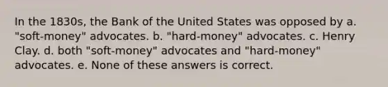 In the 1830s, the Bank of the United States was opposed by a. "soft-money" advocates. b. "hard-money" advocates. c. Henry Clay. d. both "soft-money" advocates and "hard-money" advocates. e. None of these answers is correct.