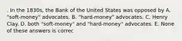 . In the 1830s, the Bank of the United States was opposed by A. "soft-money" advocates. B. "hard-money" advocates. C. Henry Clay. D. both "soft-money" and "hard-money" advocates. E. None of these answers is correc