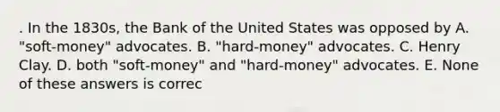 . In the 1830s, the Bank of the United States was opposed by A. "soft-money" advocates. B. "hard-money" advocates. C. Henry Clay. D. both "soft-money" and "hard-money" advocates. E. None of these answers is correc