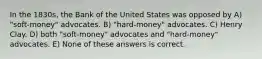 In the 1830s, the Bank of the United States was opposed by A) "soft-money" advocates. B) "hard-money" advocates. C) Henry Clay. D) both "soft-money" advocates and "hard-money" advocates. E) None of these answers is correct.