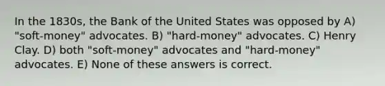 In the 1830s, the Bank of the United States was opposed by A) "soft-money" advocates. B) "hard-money" advocates. C) Henry Clay. D) both "soft-money" advocates and "hard-money" advocates. E) None of these answers is correct.