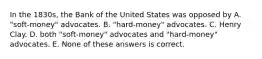 In the 1830s, the Bank of the United States was opposed by A. "soft-money" advocates. B. "hard-money" advocates. C. Henry Clay. D. both "soft-money" advocates and "hard-money" advocates. E. None of these answers is correct.