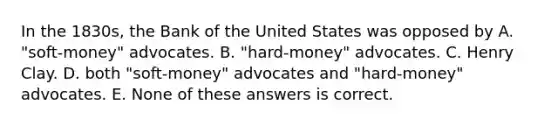 In the 1830s, the Bank of the United States was opposed by A. "soft-money" advocates. B. "hard-money" advocates. C. Henry Clay. D. both "soft-money" advocates and "hard-money" advocates. E. None of these answers is correct.