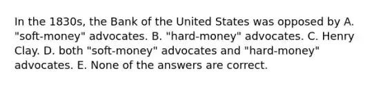 In the 1830s, the Bank of the United States was opposed by A. "soft-money" advocates. B. "hard-money" advocates. C. Henry Clay. D. both "soft-money" advocates and "hard-money" advocates. E. None of the answers are correct.