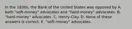 In the 1830s, the Bank of the United States was opposed by A. both "soft-money" advocates and "hard-money" advocates. B. "hard-money" advocates. C. Henry Clay. D. None of these answers is correct. E. "soft-money" advocates.