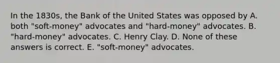 In the 1830s, the Bank of the United States was opposed by A. both "soft-money" advocates and "hard-money" advocates. B. "hard-money" advocates. C. Henry Clay. D. None of these answers is correct. E. "soft-money" advocates.