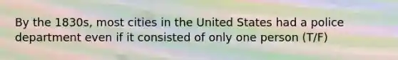 By the 1830s, most cities in the United States had a police department even if it consisted of only one person (T/F)