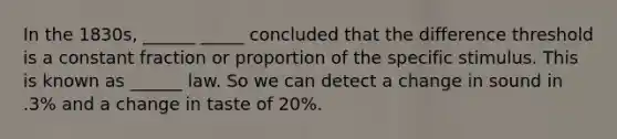 In the 1830s, ______ _____ concluded that the difference threshold is a constant fraction or proportion of the specific stimulus. This is known as ______ law. So we can detect a change in sound in .3% and a change in taste of 20%.