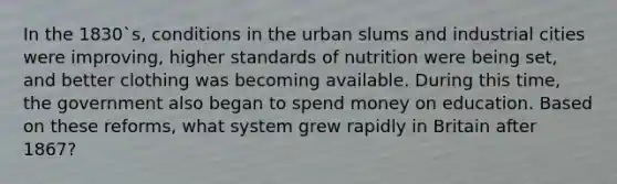 In the 1830`s, conditions in the urban slums and industrial cities were improving, higher standards of nutrition were being set, and better clothing was becoming available. During this time, the government also began to spend money on education. Based on these reforms, what system grew rapidly in Britain after 1867?