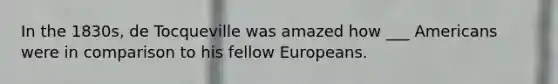 In the 1830s, de Tocqueville was amazed how ___ Americans were in comparison to his fellow Europeans.