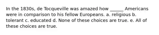 In the 1830s, de Tocqueville was amazed how ______ Americans were in comparison to his fellow Europeans. a. religious b. tolerant c. educated d. None of these choices are true. e. All of these choices are true.