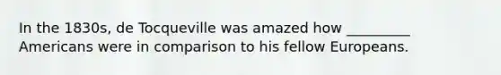 In the 1830s, de Tocqueville was amazed how _________ Americans were in comparison to his fellow Europeans.