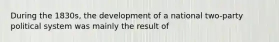 During the 1830s, the development of a national two-party political system was mainly the result of