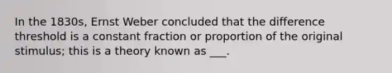 In the 1830s, Ernst Weber concluded that the difference threshold is a constant fraction or proportion of the original stimulus; this is a theory known as ___.