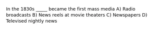 In the 1830s _____ became the first mass media A) Radio broadcasts B) News reels at movie theaters C) Newspapers D) Televised nightly news
