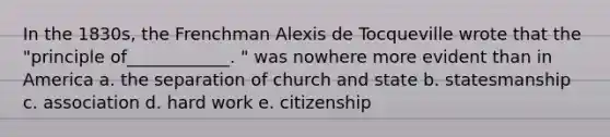 In the 1830s, the Frenchman Alexis de Tocqueville wrote that the "principle of____________. " was nowhere more evident than in America a. the separation of church and state b. statesmanship c. association d. hard work e. citizenship