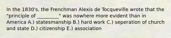 In the 1830's, the Frenchman Alexis de Tocqueville wrote that the "principle of _________" was nowhere more evident than in America A.) statesmanship B.) hard work C.) seperation of church and state D.) citizenship E.) association