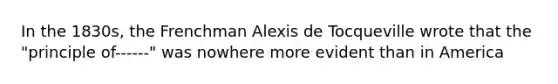 In the 1830s, the Frenchman Alexis de Tocqueville wrote that the "principle of------" was nowhere more evident than in America