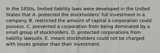 In the 1830s, limited liability laws were developed in the United States that A. protected the stockholders' full investment in a company. B. restricted the amount of capital a corporation could possess. C. prevented a corporation from being dominated by a small group of stockholders. D. protected corporations from liability lawsuits. E. meant stockholders could not be charged with losses greater than their investment.