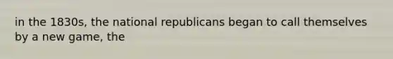 in the 1830s, the national republicans began to call themselves by a new game, the