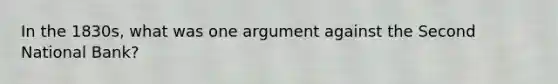 In the 1830s, what was one argument against the Second National Bank?