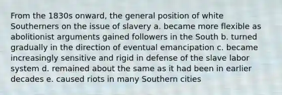 From the 1830s onward, the general position of white Southerners on the issue of slavery a. became more flexible as abolitionist arguments gained followers in the South b. turned gradually in the direction of eventual emancipation c. became increasingly sensitive and rigid in defense of the slave labor system d. remained about the same as it had been in earlier decades e. caused riots in many Southern cities