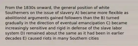 From the 1830s onward, the general position of white Southerners on the issue of slavery A) became more flexible as abolitionist arguments gained followers than the B) turned gradually in the direction of eventual emancipation C) became increasingly sensitive and rigid in defense of the slave labor system D) remained about the same as it had been in earlier decades E) caused riots in many Southern cities