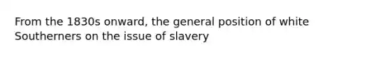 From the 1830s onward, the general position of white Southerners on the issue of slavery